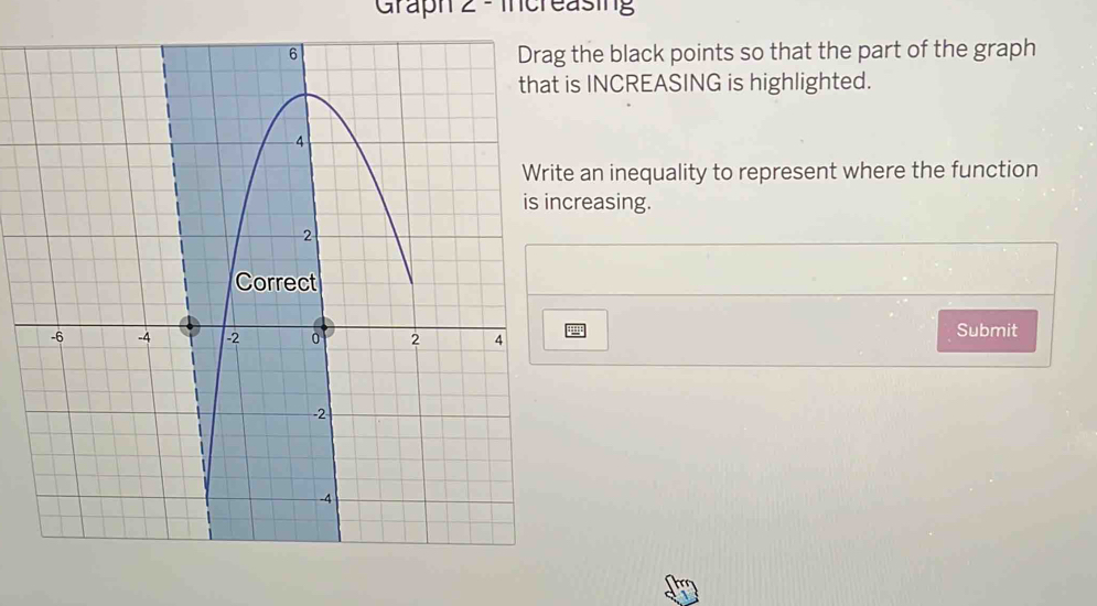 Graph 2 - Increasing 
the black points so that the part of the graph 
is INCREASING is highlighted. 
e an inequality to represent where the function 
creasing. 
Submit