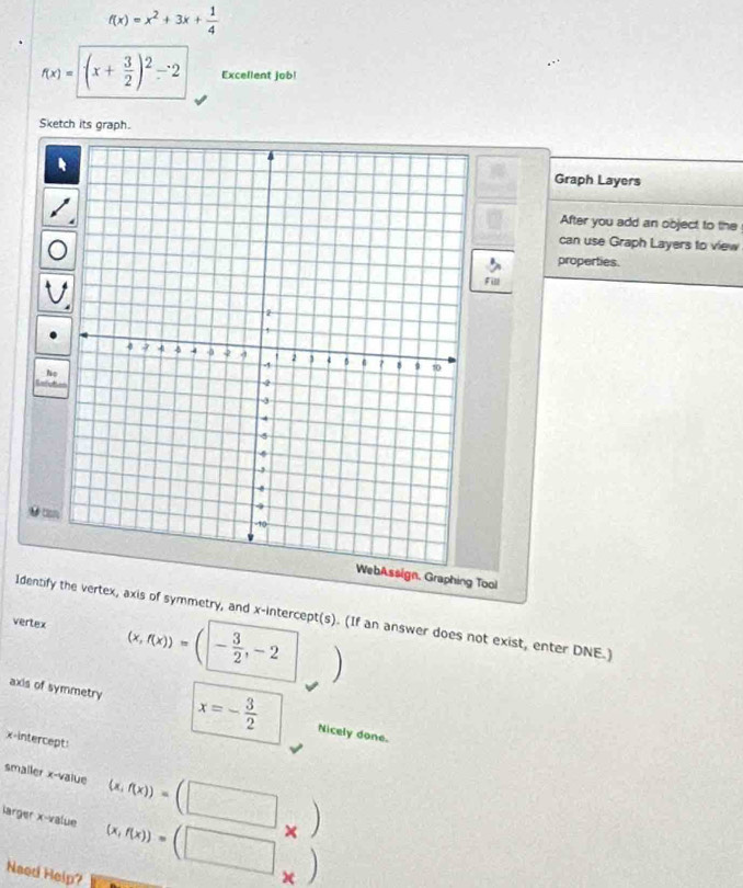 f(x)=x^2+3x+ 1/4 
f(x)=| (x+ 3/2 )^2-2 Excellent job! 
Sketch its graph. 
Graph Layers 
After you add an object to the 
can use Graph Layers to view 
properties. 
Fill 

WebAssign, Graphing Tool 
Identify the vertex, axis of symmetry, and x-intercept(s). (If an answer does not exist, enter DNE.) 
vertex (x,f(x))=(|- 3/2 ,-2
axis of symmetry x=- 3/2  Nicely done. 
x-intercept: 
smaller x -value (x,f(x))=(□ _* )
larger x -value (x,f(x))=(□. 
Need Help?