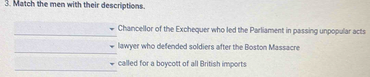 Match the men with their descriptions. 
_Chancellor of the Exchequer who led the Parliament in passing unpopular acts 
_ 
lawyer who defended soldiers after the Boston Massacre 
_ 
called for a boycott of all British imports