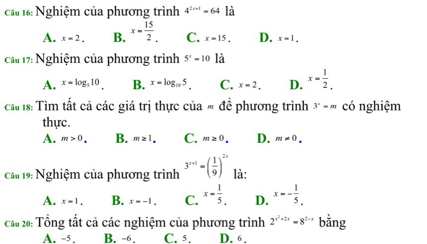 Nghiệm của phương trình 4^(2x+1)=64 là
A. x=2. B. x= 15/2 . C. x=15. D. x=1. 
Câu 17: Nghiệm của phương trình 5^x=10 la
A. x=log _510. B. x=log _105. C. x=2. D. x= 1/2 . 
Cat 18: Tìm tất cả các giá trị thực của " để phương trình 3^x=m có nghiệm
thực.
A. m>0. B. m≥ 1. C. m≥ 0. D. m!= 0. 
Cầu 19: Nghiệm của phương trình 3^(x+1)=( 1/9 )^2x là:
A. x=1. B. x=-1. C. x= 1/5 . D. x=- 1/5 . 
Cầu 20: Tổng tất cả các nghiệm của phương trình 2^(x^2)+2x=8^(2-x) bằng
A. -5. B. -6. C. 5. D. 6.