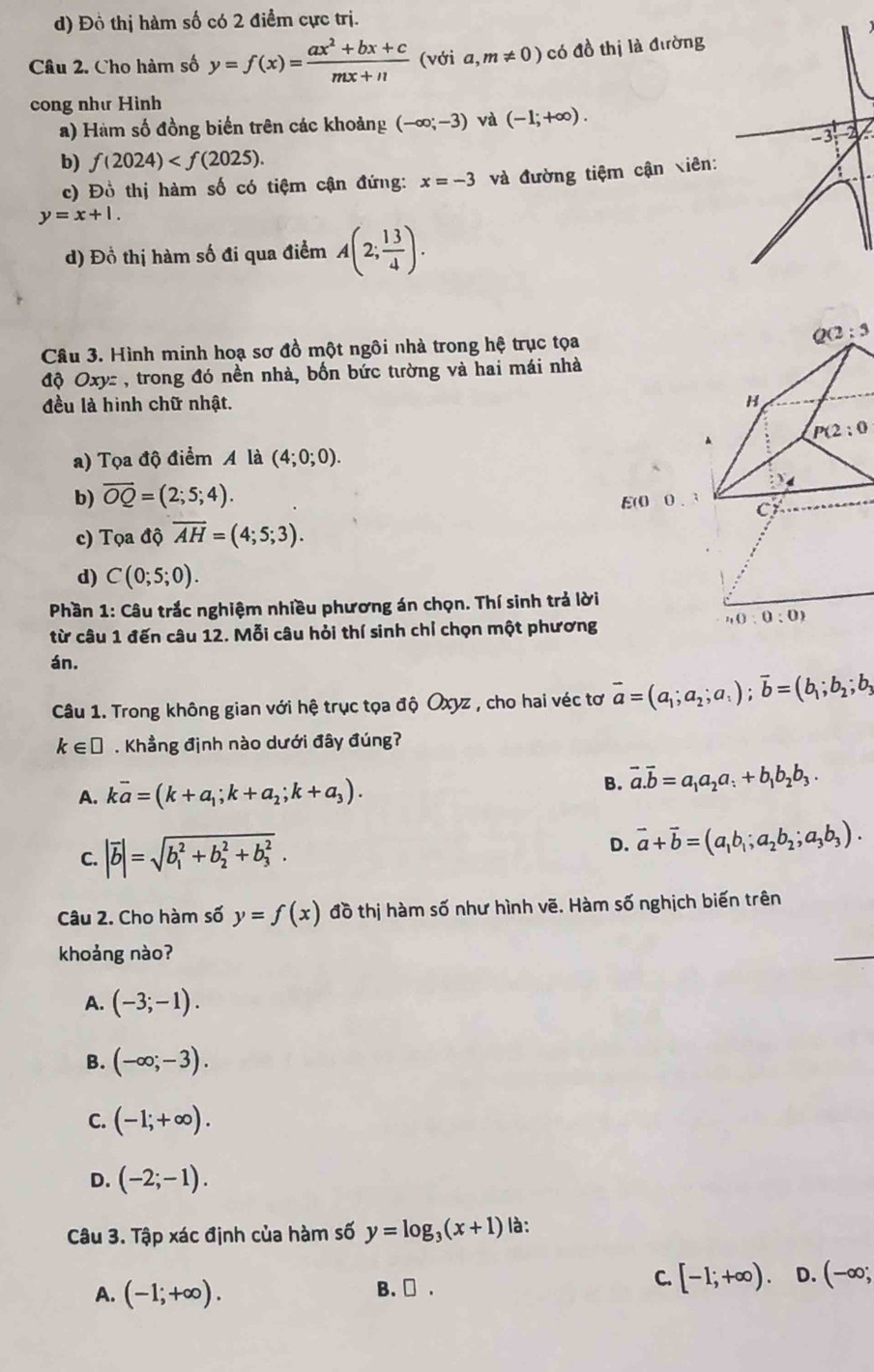 d) Đồ thị hàm số có 2 điểm cực trị.
Câu 2. Cho hàm số y=f(x)= (ax^2+bx+c)/mx+n  (voia,m!= 0) có đồ thị là đường
cong như Hình
a) Hàm số đồng biến trên các khoảng (-∈fty ;-3) và (-1;+∈fty ).
-3 2 a
b) f(2024)
c) Đồ thị hàm số có tiệm cận đứng: x=-3 và đường tiệm cận xiên:
y=x+1.
d) Đồ thị hàm số đi qua điểm A(2; 13/4 ).
Câu 3. Hình minh hoạ sơ đồ một ngôi nhà trong hệ trục tọa
Q(2:5
độ Oxyz , trong đó nền nhà, bốn bức tường và hai mái nhà
đều là hình chữ nhật.
a) Tọa độ điểm A là (4;0;0).
b) overline OQ=(2;5;4).
EIOO 1
C
c) Tọa độ overline AH=(4;5;3).
d) C(0;5;0).
Phần 1: Câu trắc nghiệm nhiều phương án chọn. Thí sinh trả lời
n():0:0)
từ câu 1 đến câu 12. Mỗi câu hỏi thí sinh chỉ chọn một phương
án.
Câu 1. Trong không gian với hệ trục tọa độ Oxyz , cho hai véc tơ vector a=(a_1;a_2;a_1);vector b=(b_1;b_2;b_3
k∈ □. Khẳng định nào dưới đây đúng?
A. koverline a=(k+a_1;k+a_2;k+a_3).
B. vector a.vector b=a_1a_2a_:+b_1b_2b_3.
C. |vector b|=sqrt (b_1)^2+b_2^(2+b_3^2).
D. vector a+vector b=(a_1b_1;a_2b_2;a_3b_3).
Câu 2. Cho hàm số y=f(x) đồ thị hàm số như hình vẽ. Hàm số nghịch biến trên
khoảng nào?
_
A. (-3;-1).
B. (-∈fty ;-3).
C. (-1;+∈fty ).
D. (-2;-1).
Câu 3. Tập xác định của hàm số y=log _3(x+1) là:
A. (-1;+∈fty ). B. ₹ .
C. [-1;+∈fty ) D. (-∈fty ;