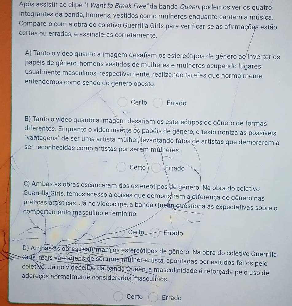 Após assistir ao clipe "I Want to Break Free" da banda Queen, podemos ver os quatró
integrantes da banda, homens, vestidos como mulheres enquanto cantam a música.
Compare-o com a obra do coletivo Guerrilla Girls para verificar se as afirmações estão
certas ou erradas, e assinale-as corretamente.
A) Tanto o vídeo quanto a imagem desafiam os estereótipos de gênero ao inverter os
papéis de gênero, homens vestidos de mulheres e mulheres ocupando lugares
usualmente masculinos, respectivamente, realizando tarefas que normalmente
entendemos como sendo do gênero oposto.
Certo Errado
B) Tanto o vídeo quanto a imagem desafiam os estereótipos de gênero de formas
diferentes. Enquanto o vídeo inverte os papéis de gênero, o texto ironiza as possíveis
"vantagens" de ser uma artista mulher, levantando fatos de artistas que demoraram a
ser reconhecidas como artistas por serem mulheres.
Certo Errado
C) Ambas as obras escancaram dos estereótipos de gênero. Na obra do coletivo
Guerrilla Girls, temos acesso a coisas que demonstram a diferença de gênero nas
práticas artísticas. Já no videoclipe, a banda Queen questiona as expectativas sobre o
comportamento masculino e feminino.
Certo Errado
D) Ambas as obras reafirmam os estereótipos de gênero. Na obra do coletivo Guerrilla
Girls, reaís vantagens de ser uma mulher artista, apontadas por estudos feitos pelo
coletivo. Já no videoclipe da banda Queen, a masculinidade é reforçada pelo uso de
adereços normalmente considerados masculinos.
Certo Errado