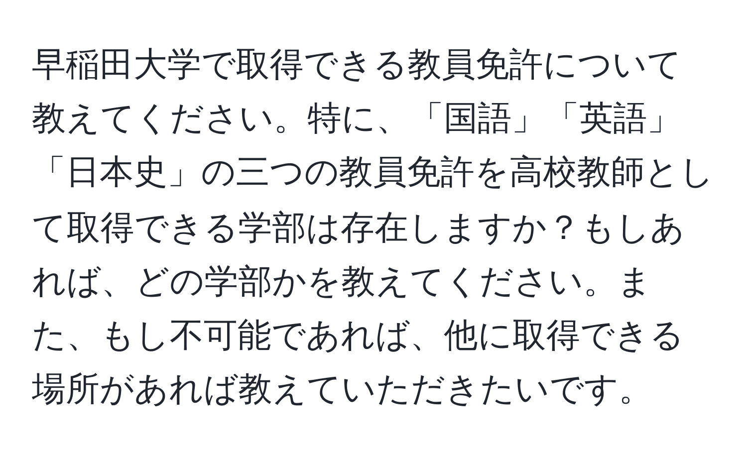 早稲田大学で取得できる教員免許について教えてください。特に、「国語」「英語」「日本史」の三つの教員免許を高校教師として取得できる学部は存在しますか？もしあれば、どの学部かを教えてください。また、もし不可能であれば、他に取得できる場所があれば教えていただきたいです。