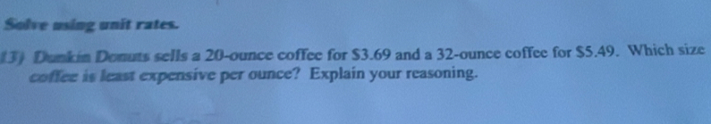 Solve using unit rates. 
(3) Dunkin Donuts sells a 20-ounce coffee for $3.69 and a 32-ounce coffee for $5.49. Which size 
coffee is least expensive per ounce? Explain your reasoning.