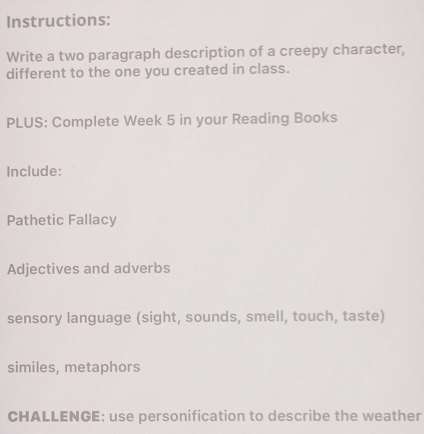 Instructions: 
Write a two paragraph description of a creepy character, 
different to the one you created in class. 
PLUS: Complete Week 5 in your Reading Books 
Include: 
Pathetic Fallacy 
Adjectives and adverbs 
sensory language (sight, sounds, smell, touch, taste) 
similes, metaphors 
CHALLENGE: use personification to describe the weather