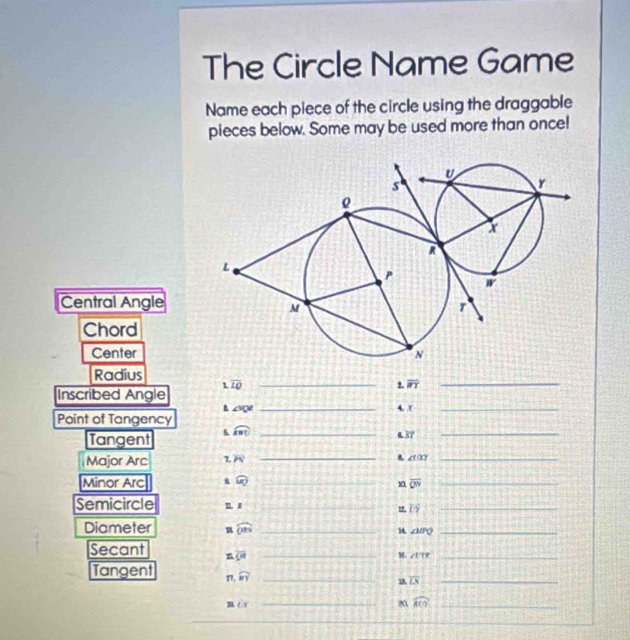 The Circle Name Game
Name each piece of the circle using the draggable
pieces below. Some may be used more than once!
Central Angle
Chord
Center
Radius
1
Inscribed Angle overline LQ _9. overline WT _
a ∠ VQR _4. X_
Point of Tangency
Tangent 6 widehat RBC _
6.37
_
Major Arc
overline PN
_8 ∠ talpha y _
Minor Arc widehat UQ _
a
overline QN
_
Semicircle T R_
1 overline UY _
Diameter widehat OBS _ ∠ MPQ _
n 14.
Secant
n overline QR _
∠ UIR _
Tangent
widehat BY _
18. overline LN _
n ex _
20 widehat ACY _