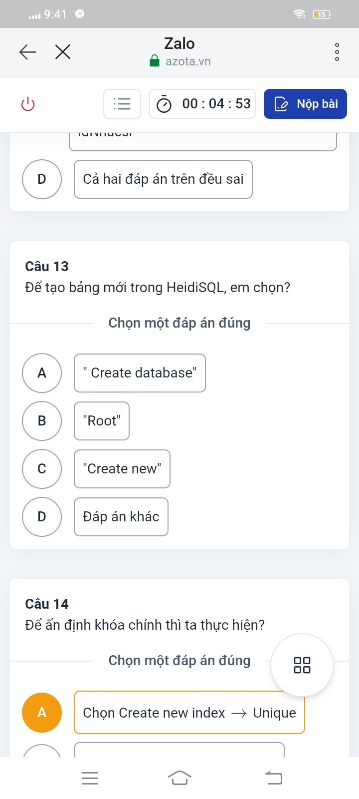 ...
15
Zalo
azota.vn
00:04:53 Nộp bài
D Cả hai đáp án trên đều sai
Câu 13
Để tạo bảng mới trong HeidiSQL, em chọn?
Chọn một đáp án đúng
A Create database"
B "Root"
C "Create new"
D Đáp án khác
Câu 14
Để ấn định khóa chính thì ta thực hiện?
Chọn một đáp án đúng
□□
A Chọn Create new index — Unique