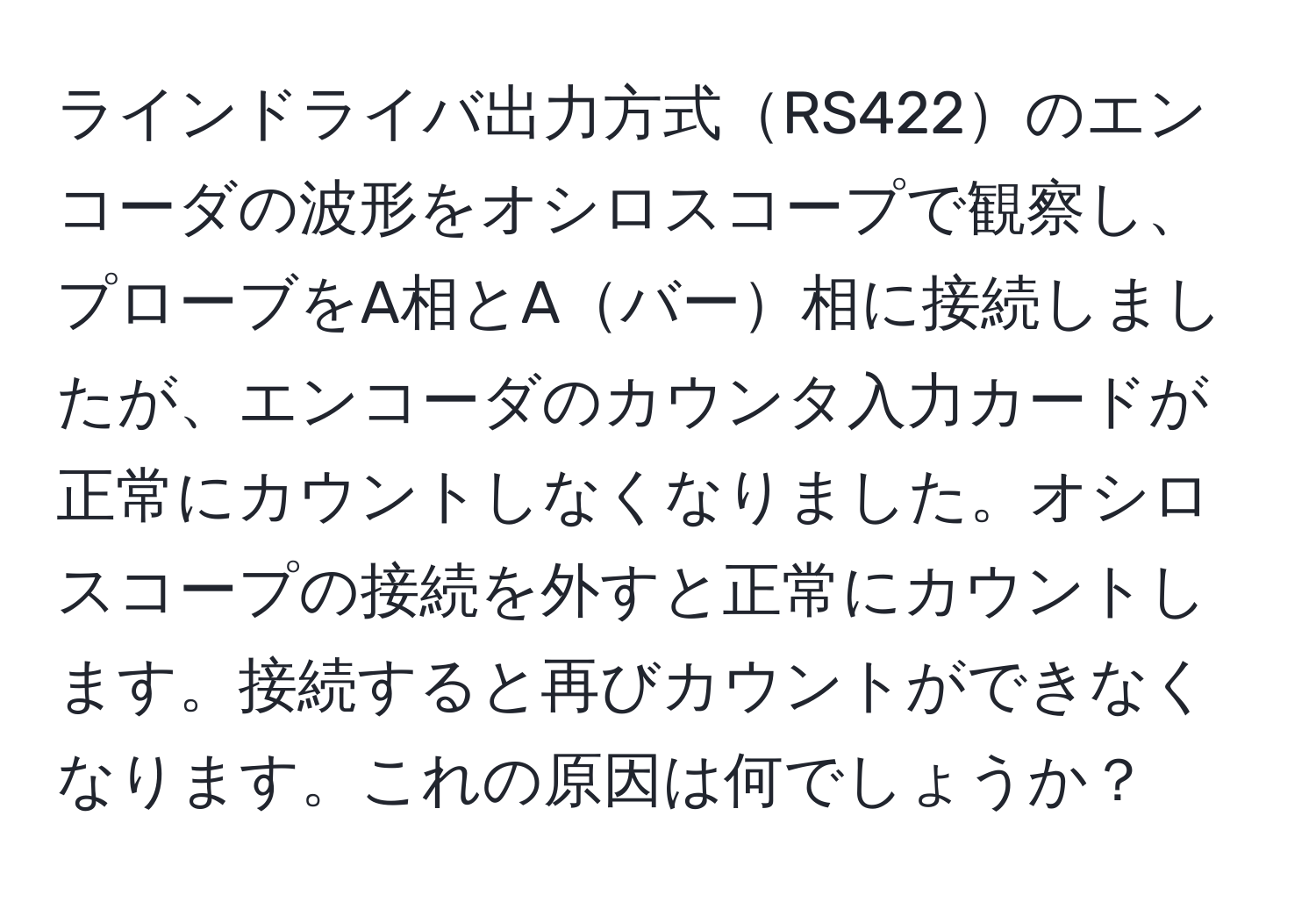 ラインドライバ出力方式RS422のエンコーダの波形をオシロスコープで観察し、プローブをA相とAバー相に接続しましたが、エンコーダのカウンタ入力カードが正常にカウントしなくなりました。オシロスコープの接続を外すと正常にカウントします。接続すると再びカウントができなくなります。これの原因は何でしょうか？