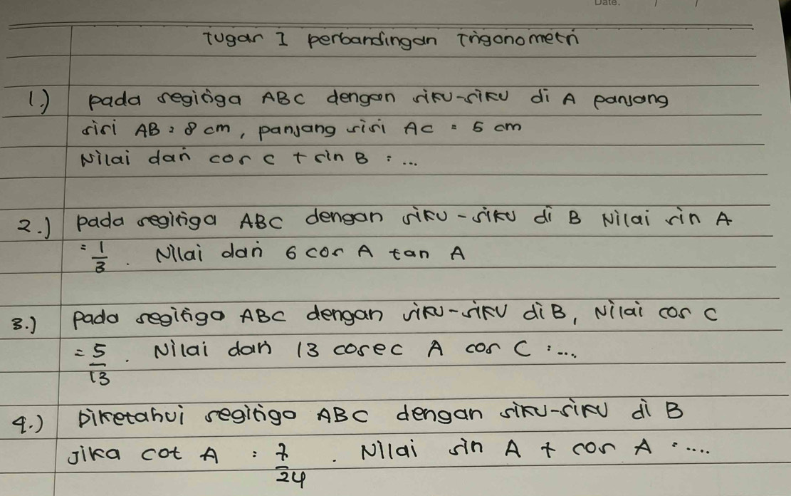 tugar 1 perbandingan irigonometn 
() pada seginga ABC dengon siKu-siRu di A panjong 
sici AB=8cm , panjang sisi Ac = 5 cm
Nilai dan corc tsin B=·s
2. ) pada regitiga ABC dengan siku-sikú dì B Nilai rin A
= 1/3  Nllai dan 6 cor A tan A
3. ) Pado segigo ABC dengan vik- JkV diB, vilai cor c
= 5/13  Nilai dan 13 coseC A cor C. . . . 
4. ) piketahui segitgo ABC dengan siku-siRu dì B
Jika cot A= 7/24  Nllai sin A+cos A=·s