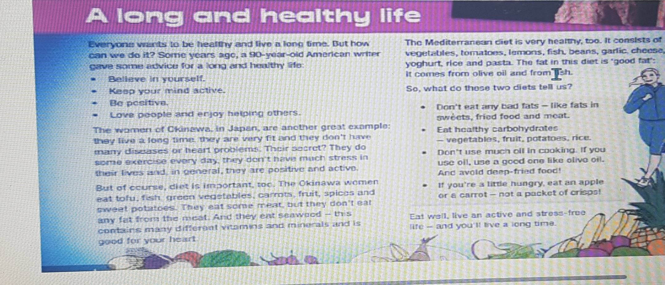 long and healthy life 
Everyons wants to be healthy and live a long time. But how The Mediterranean ciet is very healthy, too. It consists of 
can we do it? Some years ago, a 90-year -old American writer vegetables, tomatoes, lemons, fish, beans, garlic, cheese 
gave some advice for a long and healthy life. yoghurt, rice and pasta. The fat in this diet is "good fat"; 
Believe in yourself. It comes from olive oil and from sh. 
Keep your mind active. So, what do these two diets tell us? 
Be pesitive. 
Don't eat any bad fats - like fats in 
Love poople and enjoy helping others. 
sweets, fried food and meat. 
The women of Ckinawa, in Japan, are another great example: 
Eat healthy carbohydrates 
they live a long time, they are very fit and they don't have 
— vegetables, fruit, potatoes, rice. 
many diseases or heart problems. Their secret? They do 
Don't use much oil in cooking. If you 
some exercise every day, they don't have much stress in 
use oil, use a good one like olive oil. 
their lives and, in general, they are positive and active 
And avold deep-fried food! 
But of course, diet is important, too. The Okinawa women 
If you're a little hungry, eat an apple 
eat tofu, fish green vegetables, carrots, fruit, spicos and 
or a carrot - not a packet of crisps! 
sweet potatoes. They eat some meat, but they don't eal 
any fat from the meat. And they eat seawsod -- this 
Eat well, live an active and stress-froe 
contains many different vitamins and minerals and is life -- and you'll live a long time. 
good for your heart .