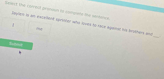 Select the correct pronoun to complete the sentence. 
Jaylen is an excellent sprinter who loves to race against his brothers and 
1 
me 
_ 
. 
Submit