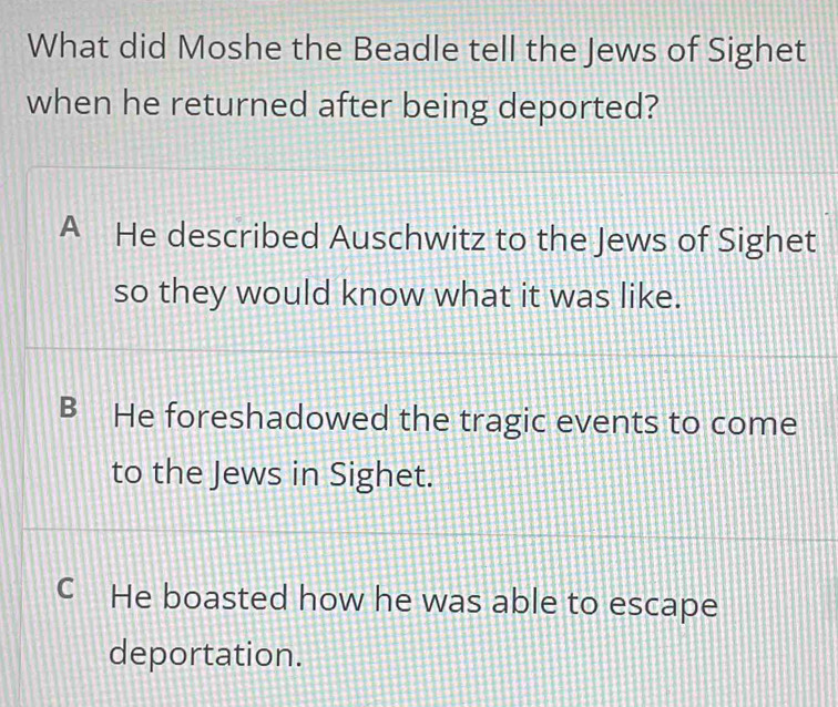 What did Moshe the Beadle tell the Jews of Sighet
when he returned after being deported?
A He described Auschwitz to the Jews of Sighet
so they would know what it was like.
B ≌He foreshadowed the tragic events to come
to the Jews in Sighet.
C He boasted how he was able to escape
deportation.