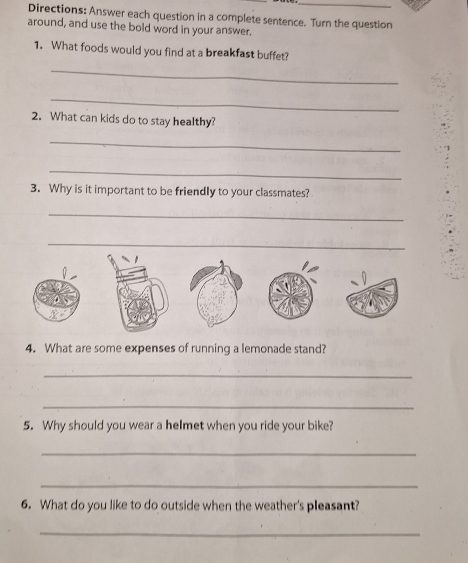 Directions: Answer each question in a complete sentence. Turn the question 
around, and use the bold word in your answer. 
1. What foods would you find at a breakfast buffet? 
_ 
_ 
2. What can kids do to stay healthy? 
_ 
_ 
3. Why is it important to be friendly to your classmates? 
_ 
_ 
4. What are some expenses of running a lemonade stand? 
_ 
_ 
5. Why should you wear a heImet when you ride your bike? 
_ 
_ 
6. What do you like to do outside when the weather's pleasant? 
_