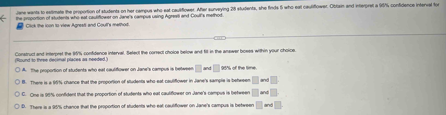 Jane wants to estimate the proportion of students on her campus who eat cauliflower. After surveying 28 students, she finds 5 who eat cauliflower. Obtain and interpret a 95% confidence interval for
the proportion of students who eat cauliflower on Jane's campus using Agresti and Coull's method.
= Click the icon to view Agresti and Coull's method.
Construct and interpret the 95% confidence interval. Select the correct choice below and fill in the answer boxes within your choice.
(Round to three decimal places as needed.)
A. The proportion of students who eat cauliflower on Jane's campus is between □ and □ 95% of the time.
B. There is a 95% chance that the proportion of students who eat cauliflower in Jane's sample is between □ and □.
C. One is 95% confident that the proportion of students who eat cauliflower on Jane's campus is between □ and □.
D. There is a 95% chance that the proportion of students who eat cauliflower on Jane's campus is between □ and □.