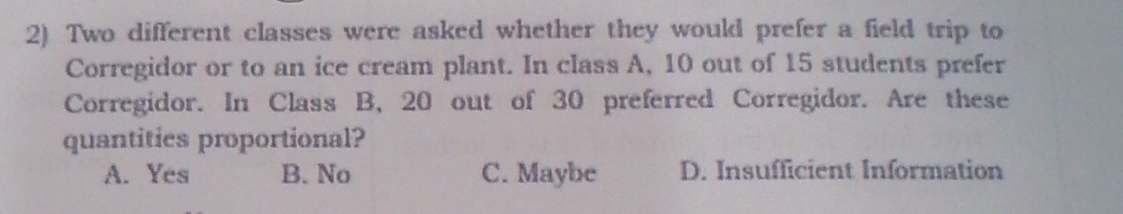 Two different classes were asked whether they would prefer a field trip to
Corregidor or to an ice cream plant. In class A, 10 out of 15 students prefer
Corregidor. In Class B, 20 out of 30 preferred Corregidor. Are these
quantities proportional?
A. Yes B. No C. Maybe D. Insufficient Information