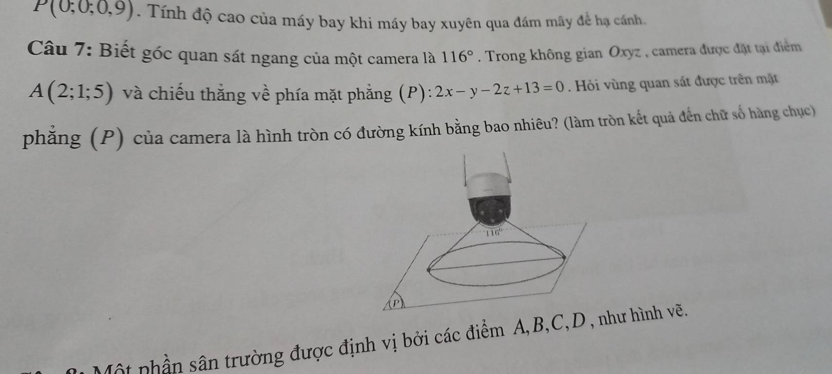 P(0;0;0,9). Tính độ cao của máy bay khi máy bay xuyên qua đám mãy đề hạ cánh.
Câu 7: Biết góc quan sát ngang của một camera là 116°. Trong không gian Oxyz , camera được đặt tại điểm
A(2;1;5) và chiếu thắng về phía mặt phẳng (P): 2x-y-2z+13=0.  Hỏi vùng quan sát được trên mặt
phẳng (P) của camera là hình tròn có đường kính bằng bao nhiêu? (làm tròn kết quả đến chữ số hàng chục)
p      n trường được định vị bởi các điểm A,B,C,Dhư hình vẽ.