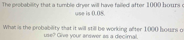 The probability that a tumble dryer will have failed after 1000 hours c 
use is 0.08. 
What is the probability that it will still be working after 1000 hours o 
use? Give your answer as a decimal.