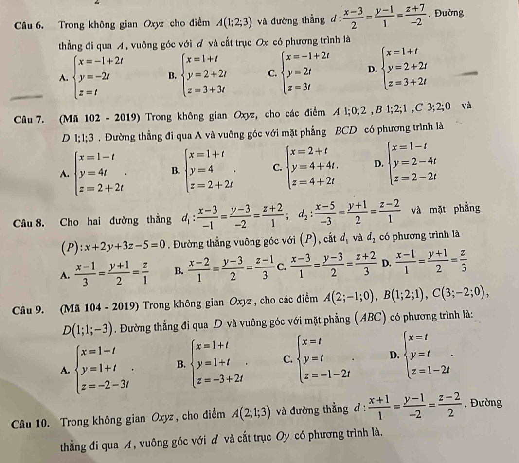 Trong không gian Oxyz cho điểm A(1;2;3) và đường thẳng d :  (x-3)/2 = (y-1)/1 = (z+7)/-2 . Đường
thẳng đi qua A, vuông góc với đ và cất trục Ox có phương trình là
A. beginarrayl x=-1+2t y=-2t z=tendarray. B. beginarrayl x=1+t y=2+2t z=3+3tendarray. C. beginarrayl x=-1+2t y=2t z=3tendarray. D. beginarrayl x=1+t y=2+2t z=3+2tendarray.
Câu 7. (Mã 102 - 2019) Trong không gian Oxyz, cho các điểm A 1;0;2 ,B 1;2;1 ,C 3;1 2;0 và
D 1;1;3 . Đường thẳng đi qua A và vuông góc với mặt phẳng BCD có phương trình là
A. beginarrayl x=1-t y=4t z=2+2tendarray. . B. beginarrayl x=1+t y=4 z=2+2tendarray. . C. beginarrayl x=2+t y=4+4t. z=4+2tendarray. D. beginarrayl x=1-t y=2-4t z=2-2tendarray.
Câu 8. Cho hai đường thẳng d_1: (x-3)/-1 = (y-3)/-2 = (z+2)/1 ;d_2: (x-5)/-3 = (y+1)/2 = (z-2)/1  và mặt phẳng
(P): x+2y+3z-5=0. Đường thẳng vuông góc với (P), cắt d_1 và d_2 có phương trình là
A.  (x-1)/3 = (y+1)/2 = z/1  B.  (x-2)/1 = (y-3)/2 = (z-1)/3  C.  (x-3)/1 = (y-3)/2 = (z+2)/3  D.  (x-1)/1 = (y+1)/2 = z/3 
Câu 9. (Mã 104 - 2019) Trong không gian Oxyz , cho các điểm A(2;-1;0),B(1;2;1),C(3;-2;0),
D(1;1;-3). Đường thẳng đi qua D và vuông góc với mặt phẳng (ABC) có phương trình là:
A. beginarrayl x=1+t y=1+t z=-2-3tendarray. . B. beginarrayl x=1+t y=1+t z=-3+2tendarray. . C. beginarrayl x=t y=t z=-1-2tendarray. . D. beginarrayl x=t y=t z=1-2tendarray. .
Câu 10. Trong không gian Oxyz, cho điểm A(2;1;3) và đường thẳng d :  (x+1)/1 = (y-1)/-2 = (z-2)/2 . Đường
thằng đi qua A, vuông góc với đ và cắt trục Oy có phương trình là.