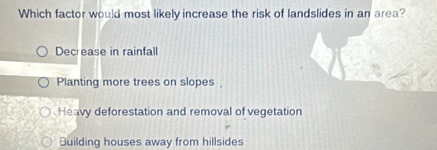 Which factor would most likely increase the risk of landslides in an area?
Decrease in rainfall
Planting more trees on slopes .
Heavy deforestation and removal of vegetation
Building houses away from hillsides