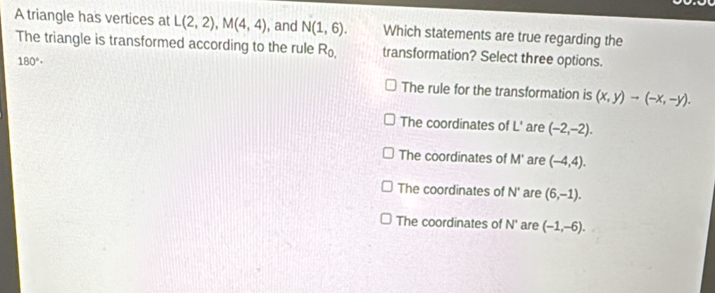 A triangle has vertices at L(2,2), M(4,4) , and N(1,6). Which statements are true regarding the
The triangle is transformed according to the rule R_0, transformation? Select three options.
180°·
The rule for the transformation is (x,y)to (-x,-y).
The coordinates of L' are (-2,-2).
The coordinates of M' are (-4,4).
The coordinates of N' are (6,-1).
The coordinates of N° are (-1,-6).