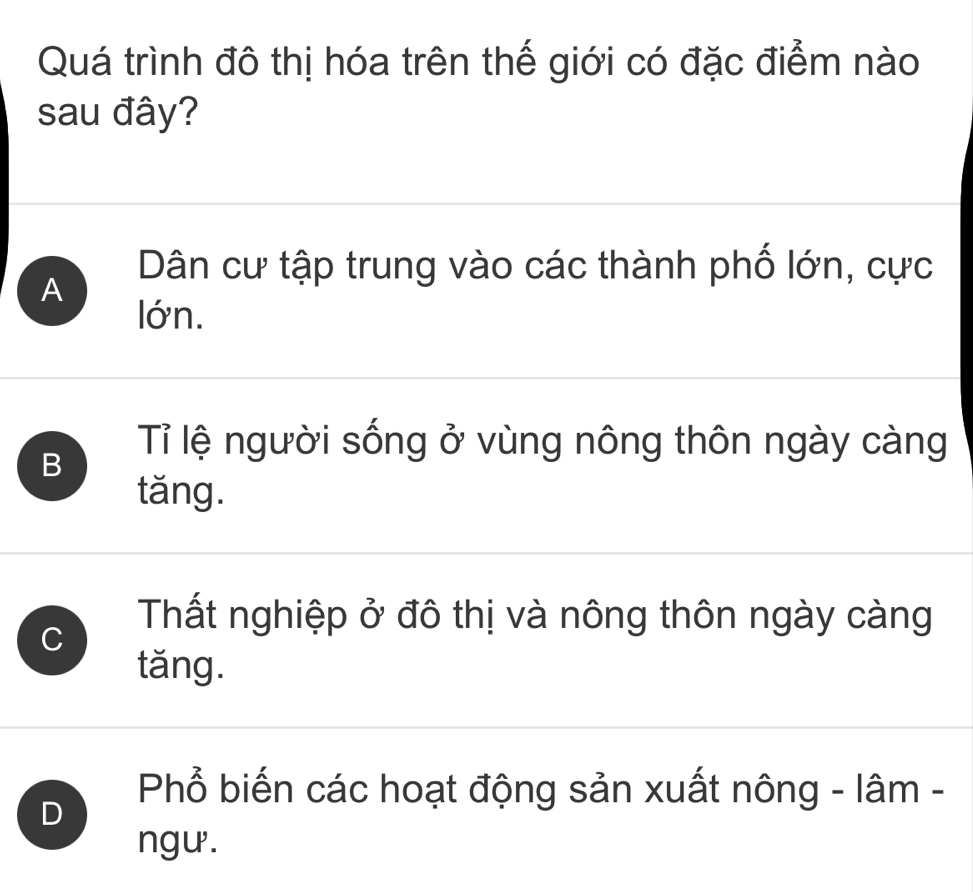 Quá trình đô thị hóa trên thế giới có đặc điểm nào
sau đây?
Dân cư tập trung vào các thành phố lớn, cực
A
lớn.
B
Tỉ lệ người sống ở vùng nông thôn ngày càng
tăng.
C
Thất nghiệp ở đô thị và nông thôn ngày càng
tăng.
D
Phổ biến các hoạt động sản xuất nông - lâm -
ngư .