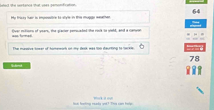 answered
Select the sentence that uses personification.
64
My frizzy hair is impossible to style in this muggy weather.
Time
elapsed
Over millions of years, the glacier persuaded the rock to yield, and a canyon
was formed.
0 24 05
The massive tower of homework on my desk was too daunting to tackle. out of 100 T SmartScore
78
Submit
Work it out
Not feeling ready yet? This can help: