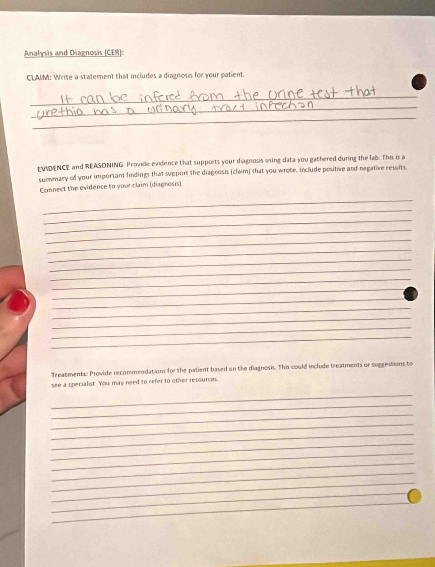 Analysis and Diagnosis (CER): 
CLAIM: Write a statement that includes a diagnosis for your patient. 
_ 
_ 
_ 
EVIDENCE and REASONING: Provide evidence that supports your diagnosis using data you gathered during the lab. This is a 
summary of your important findings that support the diagnosis (claim) that you wrote. Include positive and negative results. 
Connect the evidence to your claim (diagnosis) 
_ 
_ 
_ 
_ 
_ 
_ 
_ 
_ 
_ 
_ 
_ 
_ 
_ 
_ 
_ 
Treatments: Provide recommendations for the patient based on the diagnosis. This could include treatments or suggestions to 
see a specialist. You may need to refer to other resources. 
_ 
_ 
_ 
_ 
_ 
_ 
_ 
_ 
_ 
_ 
_ 
_