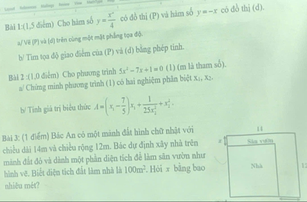 Lyyoudt References Malings Reviow Viaw MathTyps 
Bài 1:(1,5 điểm) Cho hàm số y= x°/4  có đồ thị (P) và hàm số y=-x có đồ thị (d). 
a/ Vë (P) và (d) trên cùng một mặt phẳng tọa độ. 
b/ Tìm tọa độ giao điểm của (P) và (d) bằng phép tinh. 
Bài 2 :(1,0 điểm) Cho phương trình 5x^2-7x+1=0 (1) (m là tham số). 
a/ Chứng minh phương trình (1) có hai nghiệm phân biệt x₁, x2. 
b/ Tính giú trị biều thức A=(x_1- 7/5 )x_1+frac 1(25x_2)^2+x_2^(2. 
Bài 3: (1 điểm) Bác An có một mảnh đất hình chữ nhật với 
chiều dài 14m và chiều rộng 12m. Bác dự định xây nhà trên 
mành đất đó và dành một phần diện tích để làm sân vườn như 
hình vẽ. Biết diện tích đất làm nhà là 100m^2). Hỏi x bằng bao 
nhiêu mét?