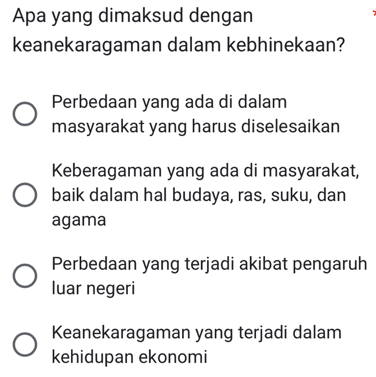 Apa yang dimaksud dengan
keanekaragaman dalam kebhinekaan?
Perbedaan yang ada di dalam
masyarakat yang harus diselesaikan
Keberagaman yang ada di masyarakat,
baik dalam hal budaya, ras, suku, dan
agama
Perbedaan yang terjadi akibat pengaruh
luar negeri
Keanekaragaman yang terjadi dalam
kehidupan ekonomi