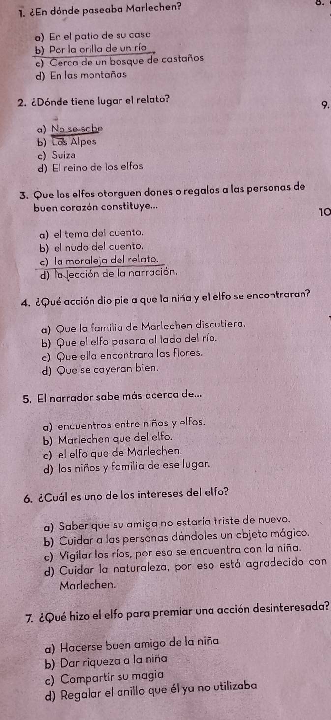 ¿En dónde paseaba Marlechen?
8.
a) En el patio de su casa
b) Por la orilla de un río
c) Cerca de un bosque de castaños
d) En las montañas
2. ¿Dónde tiene lugar el relato?
9.
a) No se sabe
b) Los Alpes
c) Suiza
d) El reino de los elfos
3. Que los elfos otorguen dones o regalos a las personas de
buen corazón constituye...
10
a) el tema del cuento.
b) el nudo del cuento.
c) la moraleja del relato.
d) la lección de la narración.
4. ¿Qué acción dio pie a que la niña y el elfo se encontraran?
a) Que la familia de Marlechen discutiera.
b) Que el elfo pasara al lado del río.
c) Que ella encontrara las flores.
d) Que se cayeran bien.
5. El narrador sabe más acerca de...
a) encuentros entre niños y elfos.
b) Marlechen que del elfo.
c) el elfo que de Marlechen.
d) los niños y familia de ese lugar.
6. ¿Cuál es uno de los intereses del elfo?
a) Saber que su amiga no estaría triste de nuevo.
b) Cuidar a las personas dándoles un objeto mágico.
c) Vigilar los ríos, por eso se encuentra con la niña.
d) Cuidar la naturaleza, por eso está agradecido con
Marlechen.
7. ¿Qué hizo el elfo para premiar una acción desinteresada?
a) Hacerse buen amigo de la niña
b) Dar riqueza a la niña
c) Compartir su magia
d) Regalar el anillo que él ya no utilizaba