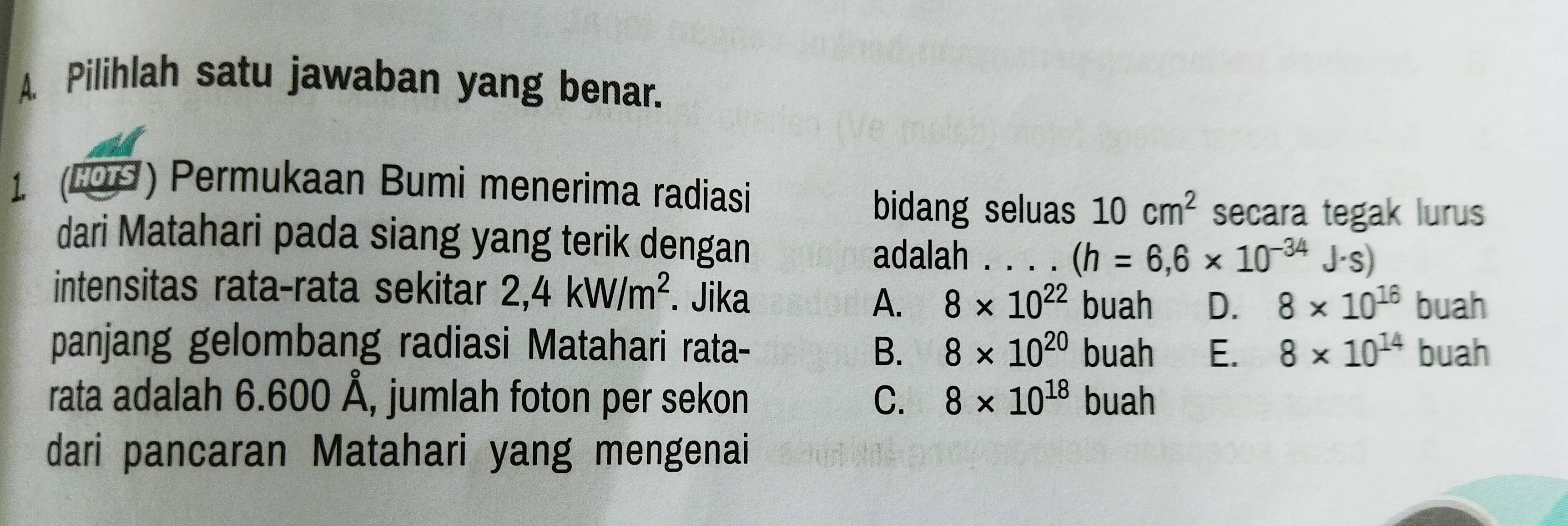 Pilihlah satu jawaban yang benar.
1 (109) Permukaan Bumi menerima radiasi
bidang seluas 10cm^2 secara tegak lurus
dari Matahari pada siang yang terik dengan adalah . . . . (h=6,6* 10^(-34)J· s)
intensitas rata-rata sekitar 2,4kW/m^2. Jika 8* 10^(22) buah D. 8* 10^(16) buah
A.
panjang gelombang radiasi Matahari rata- B. 8* 10^(20) buah E. 8* 10^(14) buah
rata adalah 6.600 Å, jumlah foton per sekon C. 8* 10^(18) buah
dari pancaran Matahari yang mengenai