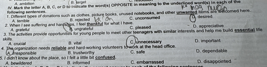 A. ambition B. larget
IV. Mark the letter A, B, C, or D to indicate the word(s) OPPOSITE in meaning to the underlined word(s) in each of the
following sentences.
1. Different types of donations such as clothes, picture books, unused notebooks, and other unwanted items are welcomed here.
A. terrible B. rejected C. unconsumed D desired
2. When I see suffering and hardships, I feel thankful for what I have.
A. grateful B ungrateful C. pleased D. appreciative
3. The activities provide opportunities for young people to meet other teenagers with similar interests and help me build essential life
skills. D. important
A. crucial B. vital Cunnecessary
4. The organization needs reliable and hard-working volunteers to work at the head office.
A irresponsible B. trustworthy C. safe D. dependable
5. I didn't know about the place, so I felt a little bit confused.
A. bewildered B. informed C. embarrassed D. disappointed