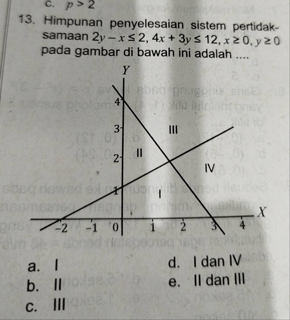 p>2
13. Himpunan penyelesaian sistem pertidak-
samaan 2y-x≤ 2, 4x+3y≤ 12, x≥ 0, y≥ 0
pada gambar di bawah ini adalah ....
a.I d. I dan IV
b.Ⅱ e. II dan III
c. Ⅲ