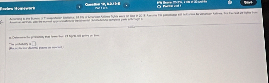 Review Homework Question 12, 6.2.19-E Part 1 of 4 HW Score: 23.2%, 7.66 of 33 points Save 
Points: 0 of 1 
According to the Bureau of Transportation Statistics, 51.9% of American Airlines flights were on time in 2017. Assume this percentage still holds true for American Airlines. For the next 29 flights from 
American Airlines, use the normal approximation to the binomial distribution to complete parts a through d 
a. Determine the probability that fewer than 21 flights will arrive on time 
The probability is □
(Round to four decimal piaces as needed.)