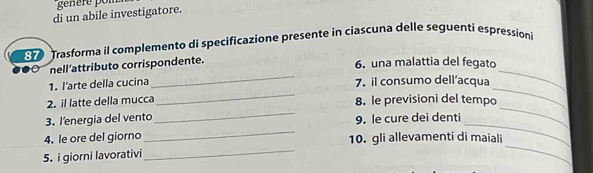 génère pon 
di un abile investigatore. 
Trasforma il complemento di specificazione presente in ciascuna delle seguenti espressioni 
_ 
nell’attributo corrispondente. 
6. una malattia del fegato 
_ 
_ 
_ 
1. l’arte della cucina 7. il consumo dell’acqua 
_ 
_ 
2. il latte della mucca 8. le previsioni del tempo 
_ 
_ 
3. l’energia del vento 9. le cure dei denti 
_ 
4. le ore del giorno 10. gli allevamenti di maiali 
5. i giorni lavorativi 
_