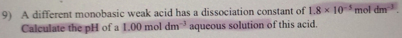 A different monobasic weak acid has a dissociation constant of 1.8* 10^(-5)mol dm^(-3). 
Calculate the pH of a 1.00moldm^(-3) aqueous solution of this acid.