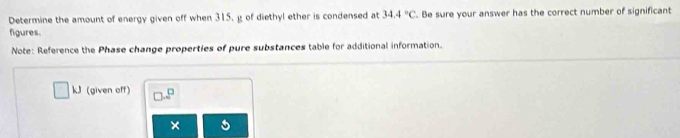 Determine the amount of energy given off when 315, g of diethyl ether is condensed at 34.4°C. Be sure your answer has the correct number of significant 
figures. 
Note: Reference the Phase change properties of pure substances table for additional information. 
kJ (given off) 
×