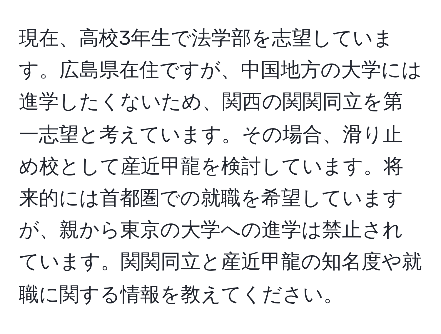 現在、高校3年生で法学部を志望しています。広島県在住ですが、中国地方の大学には進学したくないため、関西の関関同立を第一志望と考えています。その場合、滑り止め校として産近甲龍を検討しています。将来的には首都圏での就職を希望していますが、親から東京の大学への進学は禁止されています。関関同立と産近甲龍の知名度や就職に関する情報を教えてください。