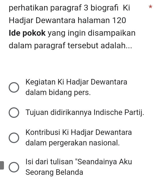 perhatikan paragraf 3 biografi Ki *
Hadjar Dewantara halaman 120
Ide pokok yang ingin disampaikan
dalam paragraf tersebut adalah...
Kegiatan Ki Hadjar Dewantara
dalam bidang pers.
Tujuan didirikannya Indische Partij.
Kontribusi Ki Hadjar Dewantara
dalam pergerakan nasional.
Isi dari tulisan "Seandainya Aku
Seorang Belanda