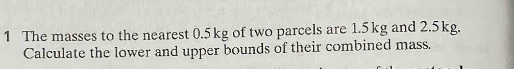 The masses to the nearest 0.5kg of two parcels are 1.5kg and 2.5kg. 
Calculate the lower and upper bounds of their combined mass.