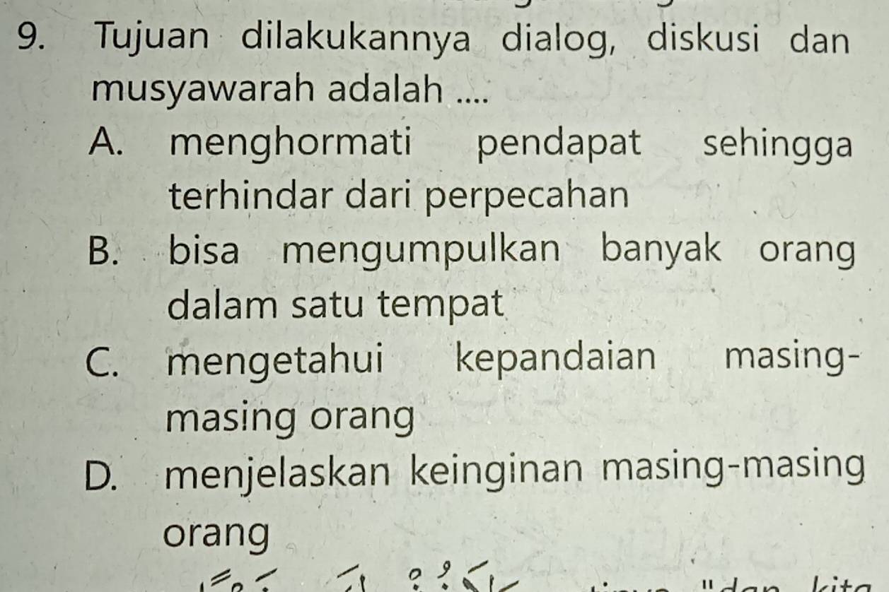 Tujuan dilakukannya dialog, diskusi dan
musyawarah adalah ....
A. menghormati pendapat sehingga
terhindar dari perpecahan
B. bisa mengumpulkan banyak orang
dalam satu tempat
C. mengetahui kepandaian masing-
masing orang
D. menjelaskan keinginan masing-masing
orang