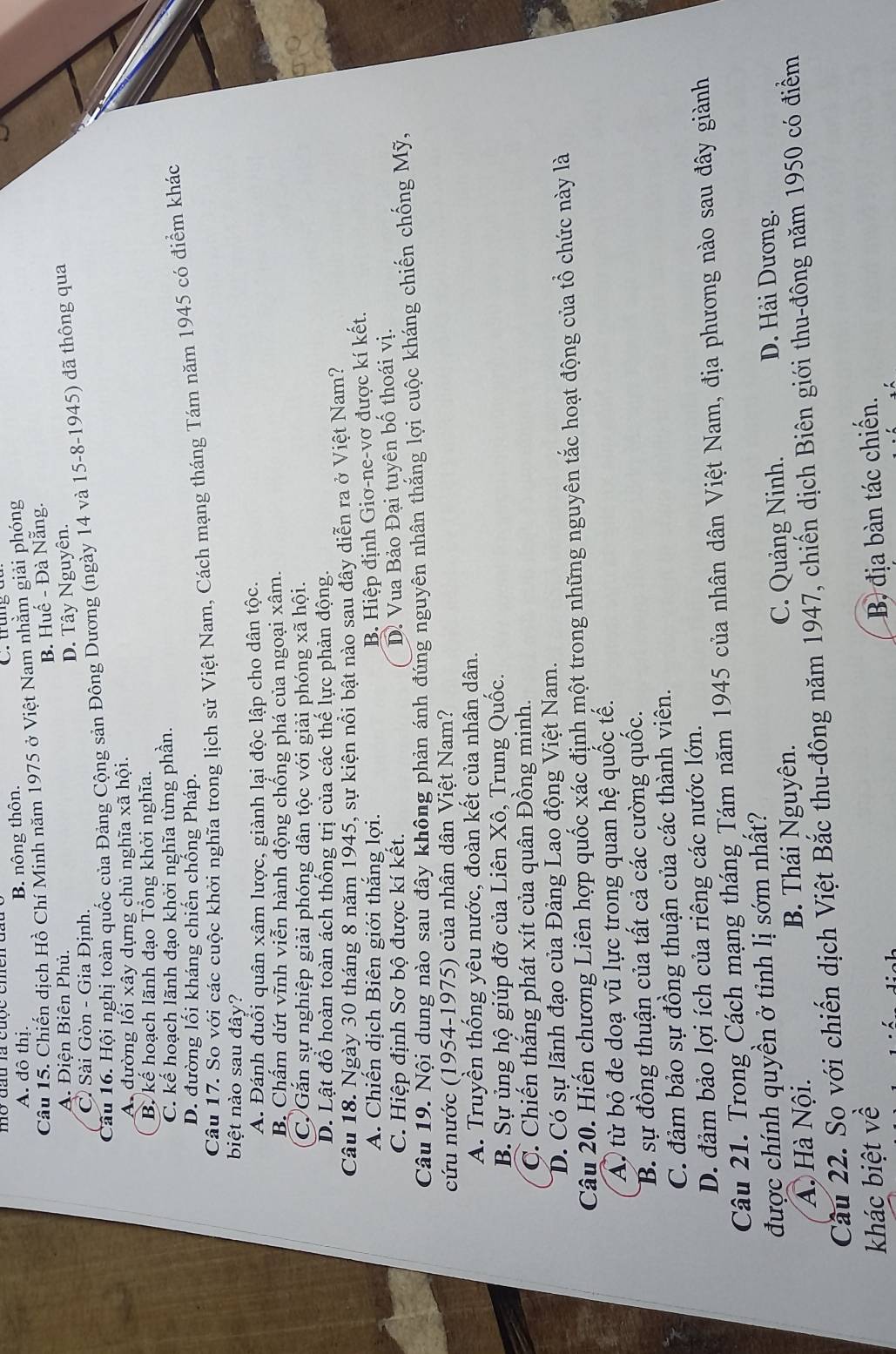 A. đô thị. B. nông thôn.
Câu 15. Chiến dịch Hồ Chí Minh năm 1975 ở Việt Nam nhằm giải phóng
B. Huế - Đà Nẵng.
A. Điện Biên Phủ.
C Sài Gòn - Gia Định. D. Tây Nguyên.
Câu 16. Hội nghị toàn quốc của Đảng Cộng sản Đông Dương (ngày 14 và 15-8-1945) đã thông qua
A đường lối xây dựng chủ nghĩa xã hội.
B. kế hoạch lãnh đạo Tổng khởi nghĩa.
C. kế hoạch lãnh đạo khởi nghĩa từng phần.
D. đường lối kháng chiến chống Pháp.
Câu 17. So với các cuộc khởi nghĩa trong lịch sử Việt Nam, Cách mạng tháng Tám năm 1945 có điểm khác
biệt nào sau đây?
A. Đánh đuổi quân xâm lược, giành lại độc lập cho dân tộc.
B. Chấm dứt vĩnh viễn hành động chống phá của ngoại xâm.
C. Gắn sự nghiệp giải phóng dân tộc với giải phóng xã hội.
D. Lật đổ hoàn toàn ách thống trị của các thế lực phản động.
Câu 18. Ngày 30 tháng 8 năm 1945, sự kiện nổi bật nào sau đây diễn ra ở Việt Nam?
A. Chiến dịch Biên giới thắng lợi.
B. Hiệp định Giơ-ne-vơ được kí kết.
C. Hiệp định Sơ bộ được kí kết.
D. Vua Bảo Đại tuyên bố thoái vị.
Câu 19. Nội dung nào sau đây không phản ánh đúng nguyên nhân thăng lợi cuộc kháng chiến chống Mỹ,
cứu nước (1954-1975) của nhân dân Việt Nam?
A. Truyền thống yêu nước, đoàn kết của nhân dân.
B. Sự ủng hộ giúp đỡ của Liên Xô, Trung Quốc.
C. Chiến thắng phát xít của quân Đồng minh.
D. Có sự lãnh đạo của Đảng Lao động Việt Nam.
Câu 20. Hiến chương Liên hợp quốc xác định một trong những nguyên tắc hoạt động của tổ chức này là
A từ bỏ đe doạ vũ lực trong quan hệ quốc tế.
B. sự đồng thuận của tất cả các cường quốc.
C. đảm bảo sự đồng thuận của các thành viên.
D. đảm bảo lợi ích của riêng các nước lớn.
Câu 21. Trong Cách mạng tháng Tám năm 1945 của nhân dân Việt Nam, địa phương nào sau đây giành
được chính quyền ở tỉnh lị sớm nhất? D. Hải Dương.
A. Hà Nội. B. Thái Nguyên. C. Quảng Ninh.
Cầu 22. So với chiến dịch Việt Bắc thu-đông năm 1947, chiến dịch Biên giới thu-đông năm 1950 có điểm
khác biệt về
B, địa bàn tác chiến.