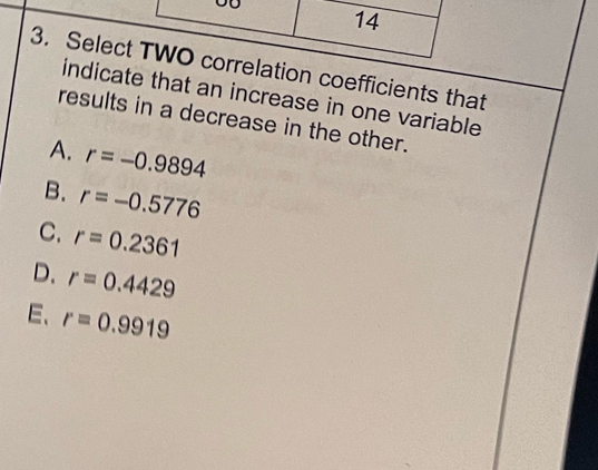 14
3. Select TWO correlation coefficients that
indicate that an increase in one variable
results in a decrease in the other.
A. r=-0.9894
B. r=-0.5776
C. r=0.2361
D. r=0.4429
E、 r=0.9919