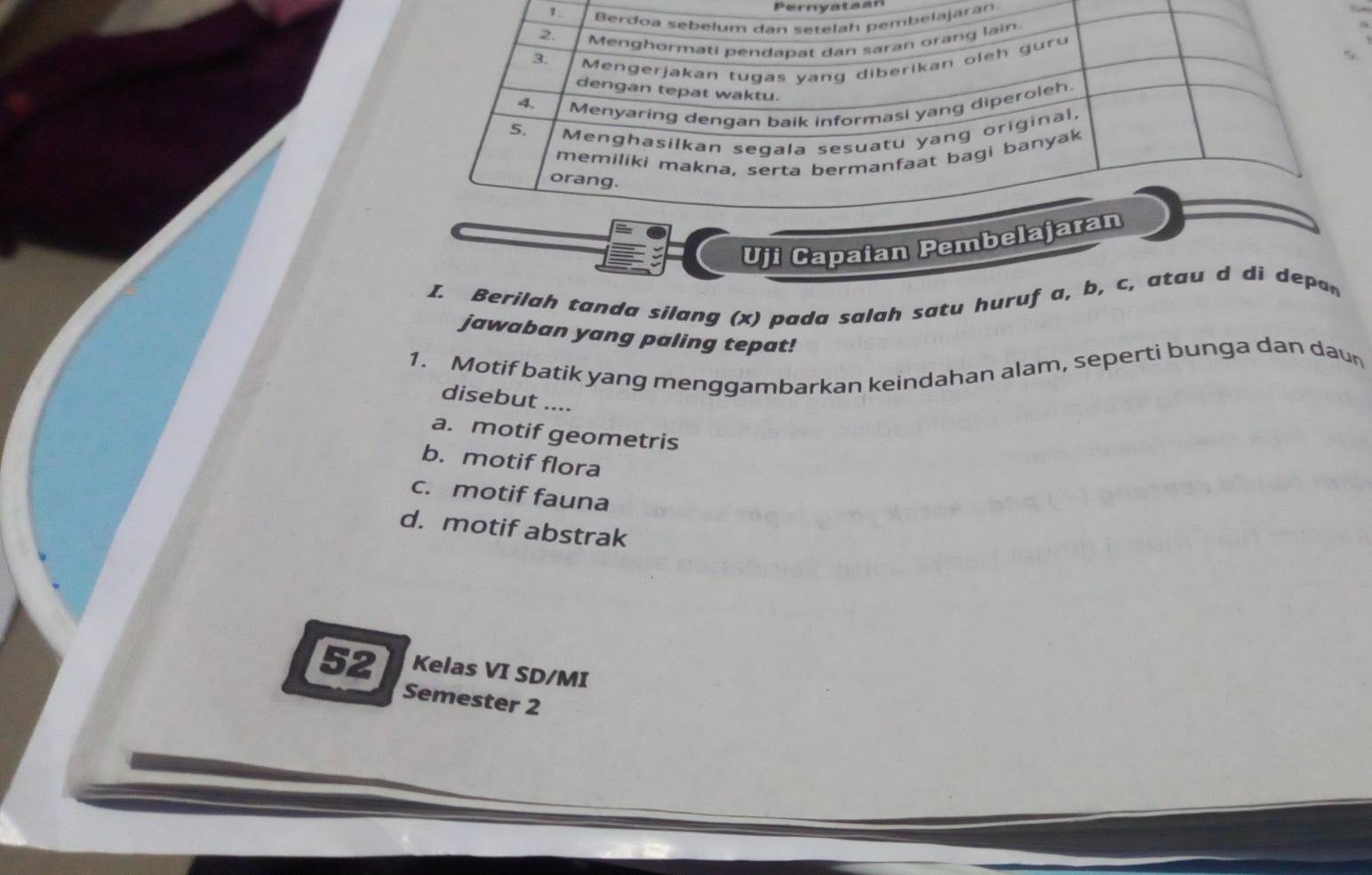 Pernvataan
1.ran
Uji Capaian Pemb
I. Berilah tanda silang (x) pada salah satu huruf a, b, c, atau d di depan
jawaban yang paling tepat!
1. Motif batik yang menggambarkan keindahan alam, seperti bunga dan daun
disebut ....
a. motif geometris
b. motif flora
c. motif fauna
d. motif abstrak
52 Kelas VI SD/MI
Semester 2