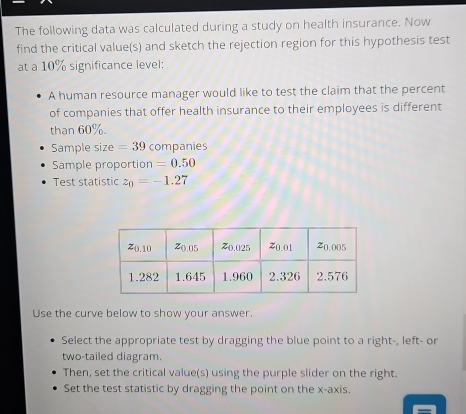 The following data was calculated during a study on health insurance. Now 
find the critical value(s) and sketch the rejection region for this hypothesis test 
at a 10% significance level: 
A human resource manager would like to test the claim that the percent 
of companies that offer health insurance to their employees is different 
than 60%. 
Sample size =39 companies 
Sample proportion =0.50
Test statistic z_0=-1.27
Use the curve below to show your answer. 
Select the appropriate test by dragging the blue point to a right-, left- or 
two-tailed diagram. 
Then, set the critical value(s) using the purple slider on the right. 
Set the test statistic by dragging the point on the x-axis.