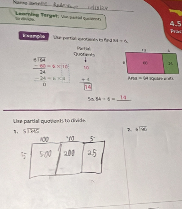 Name  2   
Leorning Torgef: Use partial quotients
to divida.
4.5
Prac
Example Use partial quotients to find 84/ 6
Partial
Quotients
beginarrayr 6encloselongdiv 84 -60=6* 10 hline 24 -24=6* 4 hline 0endarray beginarrayr 10 +4 hline  endarray □ endarray
sa 84/ 6=_ 14.
Use partial quotients to divide.
1. beginarrayr 5encloselongdiv 345endarray
2. beginarrayr 6encloselongdiv 90endarray