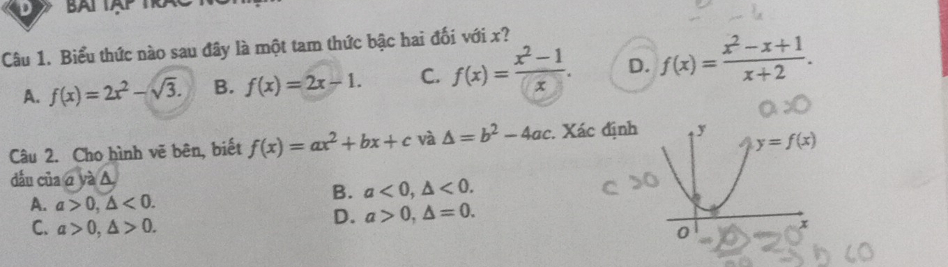 Biểu thức nào sau đây là một tam thức bậc hai đối với x?
A. f(x)=2x^2-sqrt(3). B. f(x)=2x-1. C. f(x)= (x^2-1)/x . D. f(x)= (x^2-x+1)/x+2 .
Câu 2. Cho hình vẽ bên, biết f(x)=ax^2+bx+c và △ =b^2-4ac. Xác định
dầu của aya△
A. a>0,△ <0.
B. a<0,△ <0.
D. a>0,△ =0.
C. a>0,△ >0.