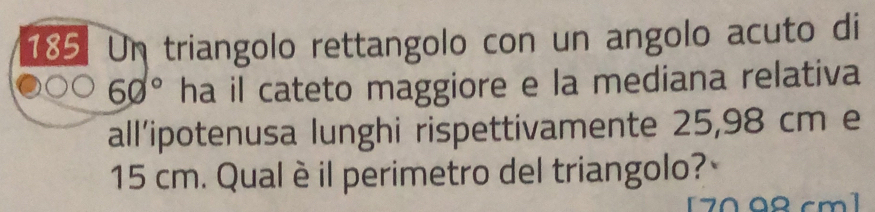 Un triangolo rettangolo con un angolo acuto di
60° ha il cateto maggiore e la mediana relativa 
all’ipotenusa lunghi rispettivamente 25,98 cm e
15 cm. Qualè il perimetro del triangolo? 
[ 7098 cm ]