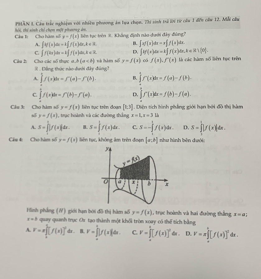 PHÂN I. Câu trắc nghiệm với nhiều phương án lựa chọn. Thí sinh trả lời từ câu 1 đến câu 12. Mỗi câu
hỏi, thí sinh chỉ chọn một phương án.
Câu 1: Cho hàm số y=f(x) liên tục trên R. Khẳng định nào dưới đây đúng?
B.
A. ∈t kf(x)dx=k∈t f(x)dx,k∈ R. ∈t xf(x)dx=x∈t f(x)dx.
C. ∈t f(kx)dx=k∈t f(x)dx,k∈ R. ∈t kf(x)dx=k∈t f(x)dx,k∈ R| 0 .
D.
Câu 2: :Cho các số thực a,b(a và hàm số y=f(x) có f(x),f'(x) là các hàm số liên tục trên
. Đẳng thức nào dưới đây đúng?
A. ∈tlimits^(b^bf(x)dx=f'(a)-f'(b). ∈tlimits _a^bf'(x)dx=f(a)-f(b).
B.
C. ∈tlimits _a^cf(x)dx=f'(b)-f'(a). ∈tlimits ^b)f'(x)dx=f(b)-f(a).
D.
Câu 3: Cho hàm số y=f(x) liên tục trên đoạn [1;3]. Diện tích hình phẳng giới hạn bởi đồ thị hàm
số y=f(x) , trục hoành và các đường thắng x=1,x=31dot a
A. S=∈tlimits _1^(3|f(x)|dx. B. S=∈tlimits _1^3f(x)dx. C. S=-∈tlimits _1^3f(x)dx. D. S=∈tlimits _3^1|f(x)|dx.
Câu 4: Cho hàm số y=f(x) liên tục, không âm trên đoạn [a;b] như hình bên dưới:
Hình phẳng (#) giới hạn bởi đồ thị hàm số y=f(x) , trục hoành và hai đường thắng x=a;
x=b quay quanh trục Ox tạo thành một khối tròn xoay có thể tích bằng
A. V=π ∈tlimits _0^4[f(x)]^2)dx. B. V=∈tlimits^x|f(x)|dx. C. V=∈tlimits _a^(b[f(x)]^2)dx. D. V=π ∈tlimits _a^(b[f(x)]^2)dx.