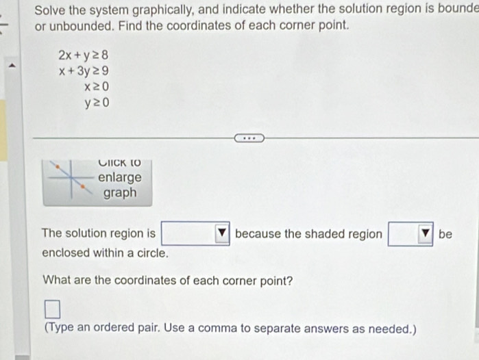 Solve the system graphically, and indicate whether the solution region is bounde 
or unbounded. Find the coordinates of each corner point.
2x+y≥ 8
x+3y≥ 9
x≥ 0
y≥ 0
CIICK [O 
enlarge 
graph 
The solution region is □ t because the shaded region ? be 
enclosed within a circle. 
What are the coordinates of each corner point? 
□ 
(Type an ordered pair. Use a comma to separate answers as needed.)